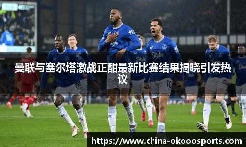 曼联与塞尔塔激战正酣最新比赛结果揭晓引发热议