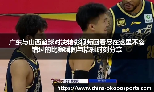 广东与山西篮球对决精彩视频回看尽在这里不容错过的比赛瞬间与精彩时刻分享