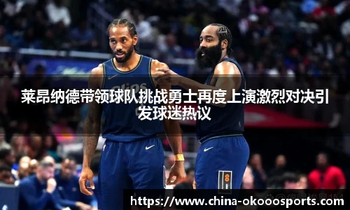 莱昂纳德带领球队挑战勇士再度上演激烈对决引发球迷热议